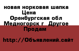 новая норковая шапка  › Цена ­ 6 500 - Оренбургская обл., Медногорск г. Другое » Продам   